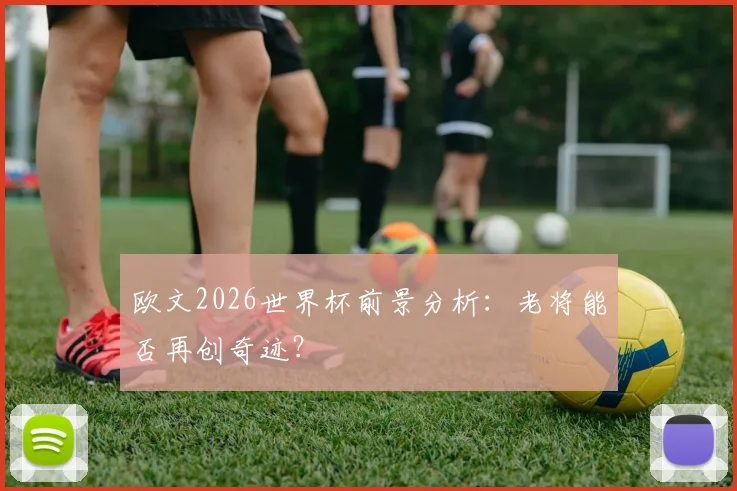 欧文2026世界杯前景分析:老将能否再创奇迹?